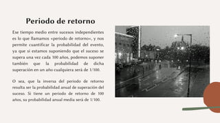 Periodo de retorno
Ese tiempo medio entre sucesos independientes
es lo que llamamos «periodo de retorno«, y nos
permite cuantificar la probabilidad del evento,
ya que si estamos suponiendo que el suceso se
supera una vez cada 100 años, podemos suponer
también que la probabilidad de dicha
superación en un año cualquiera será de 1/100.
O sea, que la inversa del periodo de retorno
resulta ser la probabilidad anual de superación del
suceso. Si tiene un periodo de retorno de 100
años, su probabilidad anual media será de 1/100.
 