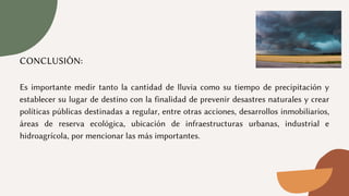 CONCLUSIÓN:
Es importante medir tanto la cantidad de lluvia como su tiempo de precipitación y
establecer su lugar de destino con la finalidad de prevenir desastres naturales y crear
políticas públicas destinadas a regular, entre otras acciones, desarrollos inmobiliarios,
áreas de reserva ecológica, ubicación de infraestructuras urbanas, industrial e
hidroagrícola, por mencionar las más importantes.
 