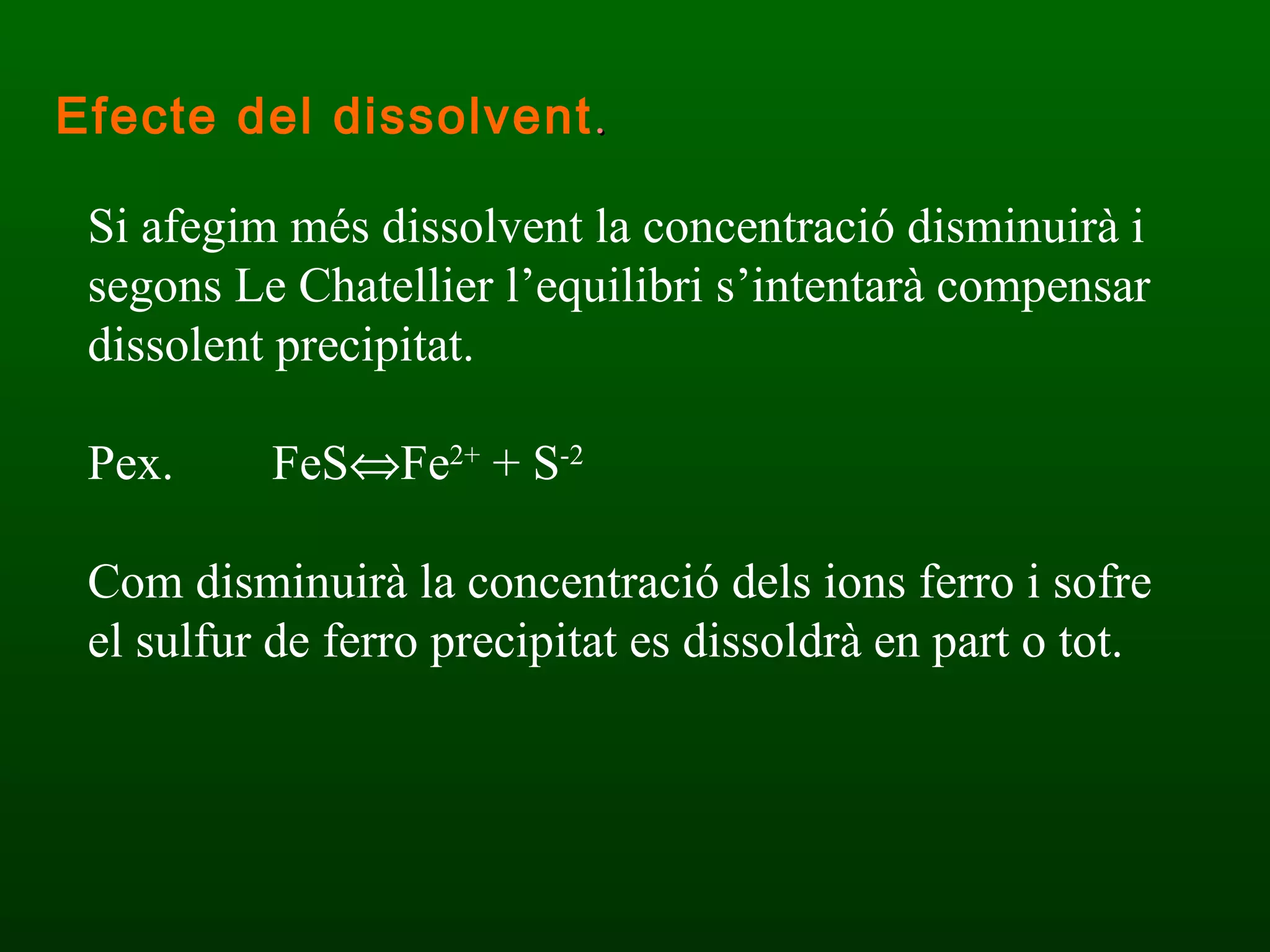 Si afegim més dissolvent la concentració disminuirà i segons Le Chatellier l’equilibri s’intentarà compensar dissolent precipitat. Pex.  FeS  Fe 2+  + S -2 Com disminuirà la concentració dels ions ferro i sofre el sulfur de ferro precipitat es dissoldrà en part o tot. Efecte del dissolvent . 