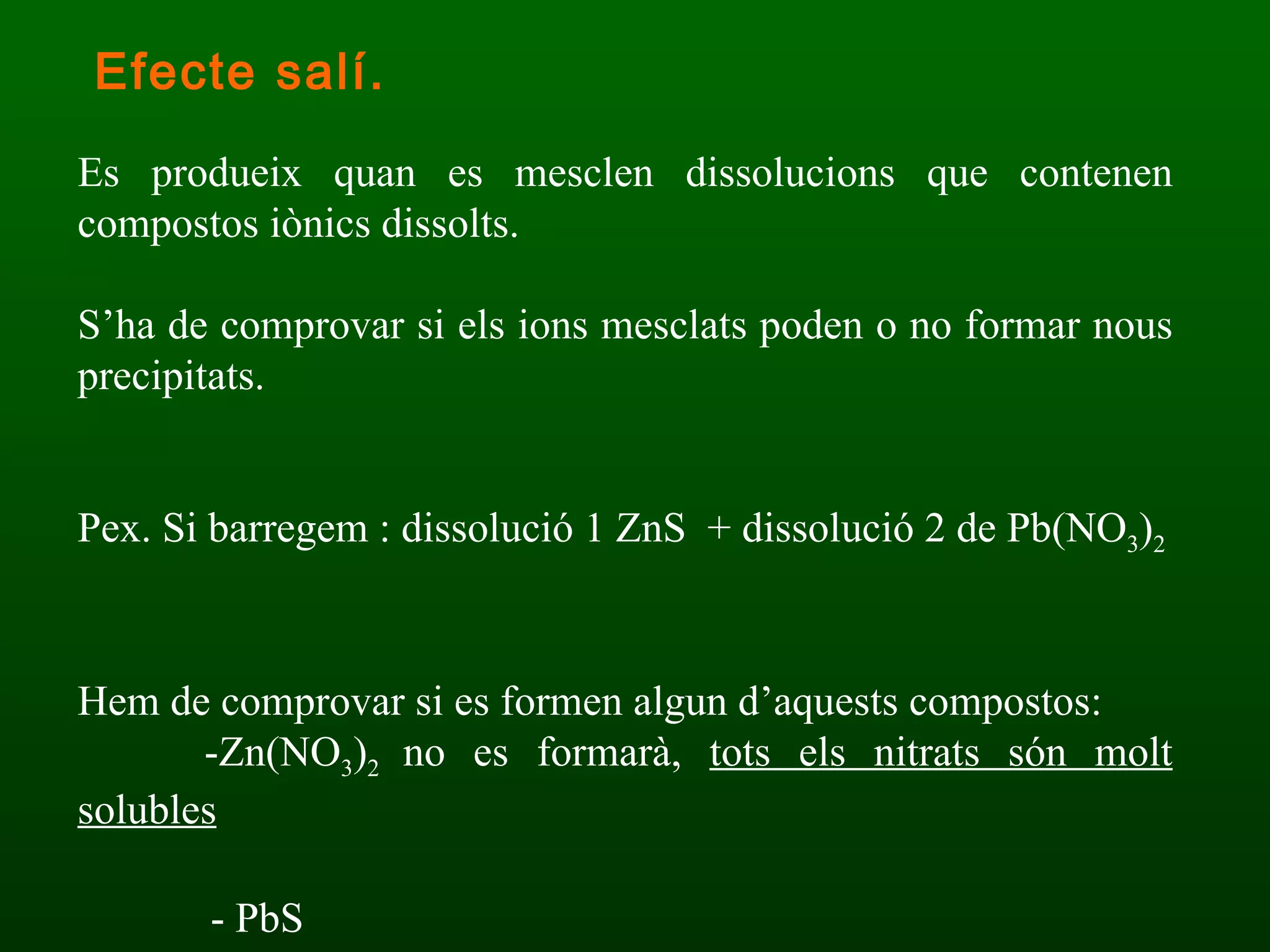 Es produeix quan es mesclen dissolucions que contenen compostos iònics dissolts. S’ha de comprovar si els ions mesclats poden o no formar nous precipitats. Pex. Si barregem : dissolució 1 ZnS  + dissolució 2 de Pb(NO 3 ) 2 Hem de comprovar si es formen algun d’aquests compostos: -Zn(NO 3 ) 2  no es formarà,  tots els nitrats són molt solubles   - PbS Efecte salí. 