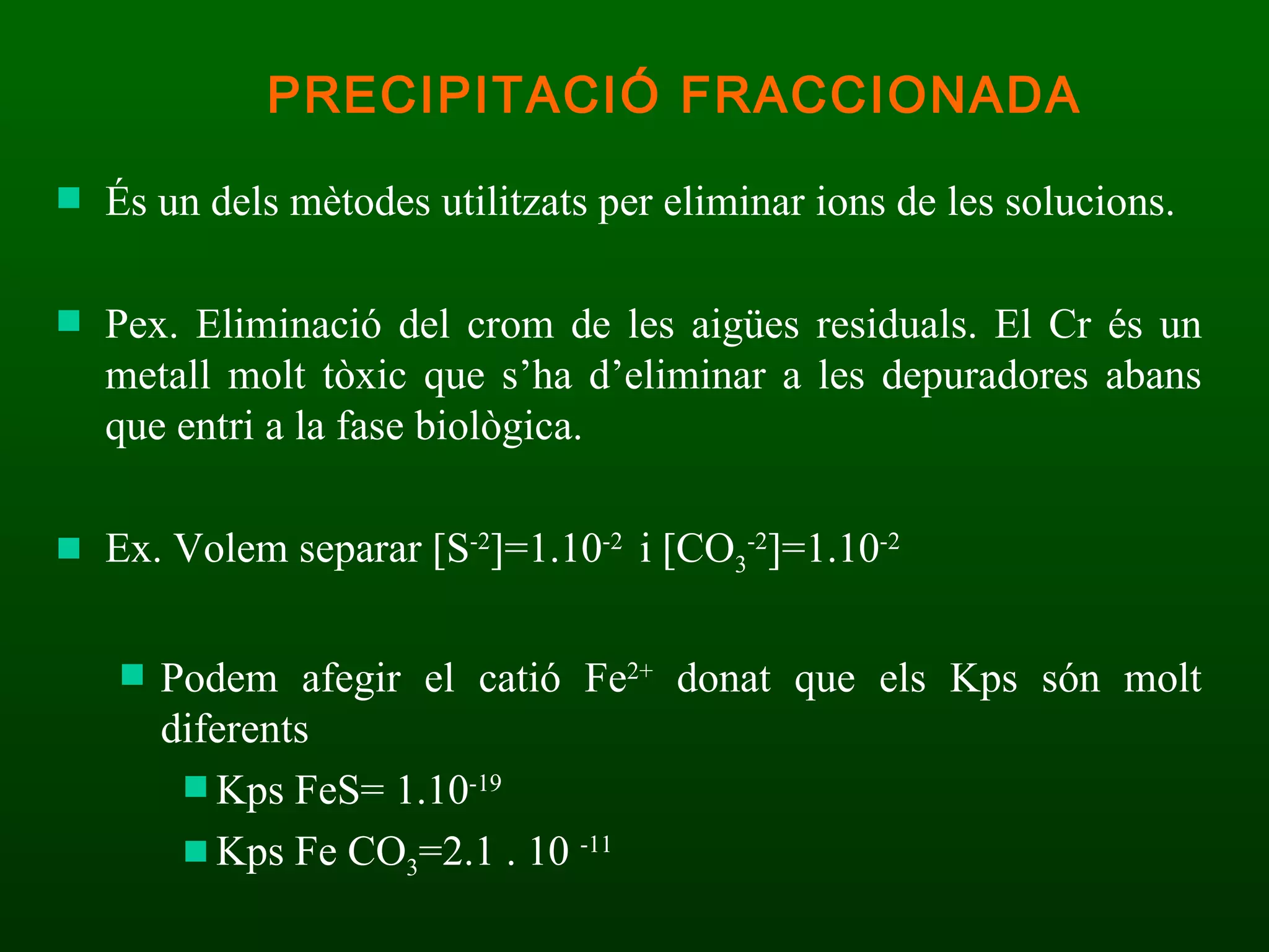 És un dels mètodes utilitzats per eliminar ions de les solucions.  Pex. Eliminació del crom de les aigües residuals. El Cr és un metall molt tòxic que s’ha d’eliminar a les depuradores abans que entri a la fase biològica. Ex. Volem separar  [S -2 ]=1.10 -2  i [CO 3 -2 ]=1.10 -2  Podem afegir el catió Fe 2+  donat que els Kps són molt diferents Kps FeS= 1.10 -19   Kps Fe CO 3 =2.1 . 10  -11 PRECIPITACIÓ FRACCIONADA 