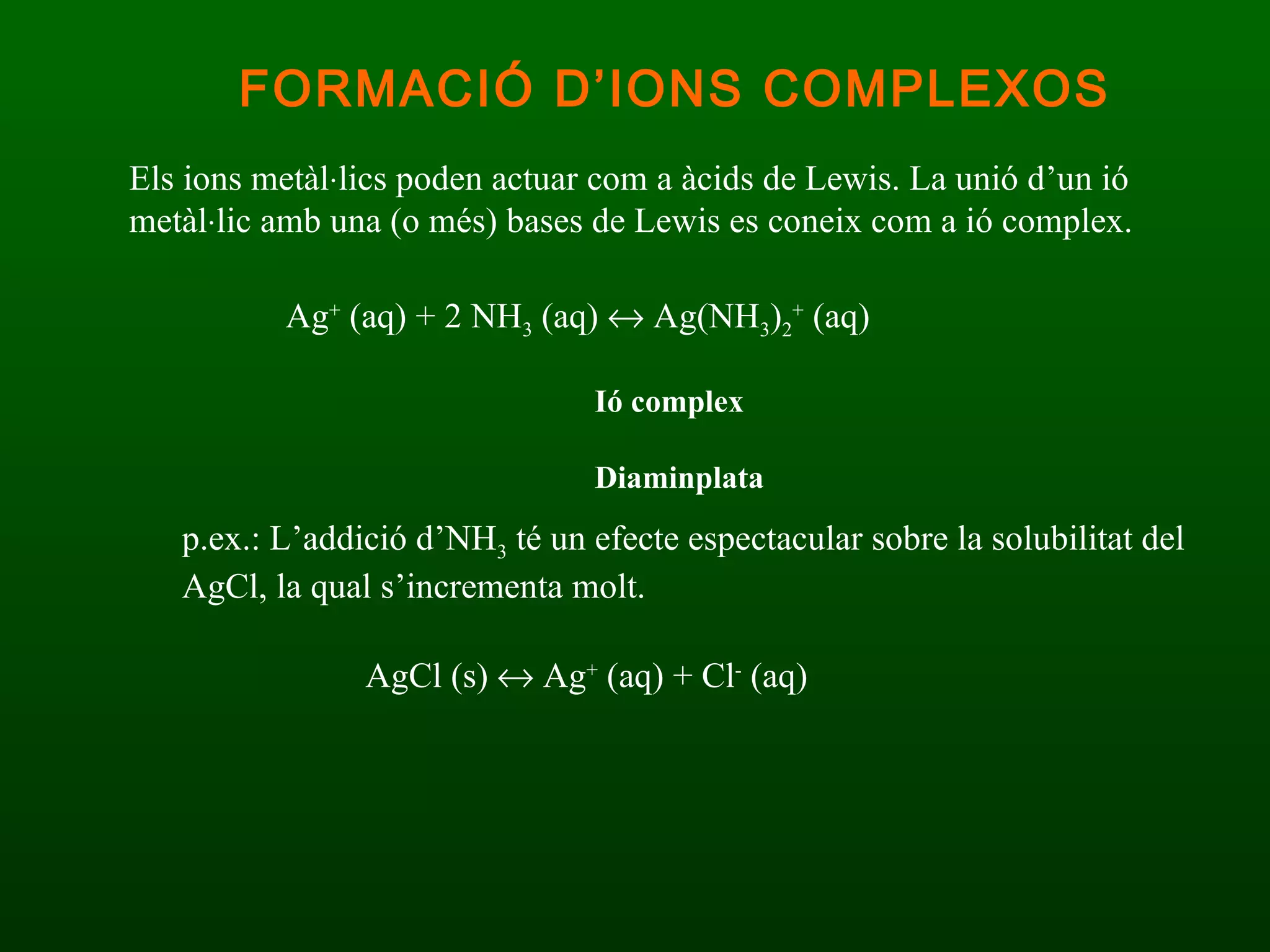 Els ions metàl  lics poden actuar com a àcids de Lewis. La unió d’un ió metàl  lic amb una (o més) bases de Lewis es coneix com a ió complex. Ag +  (aq) + 2 NH 3  (aq)    Ag(NH 3 ) 2 +  (aq) Ió complex Diaminplata p.ex.: L’addició d’NH 3  té un efecte espectacular sobre la solubilitat del AgCl, la qual s’incrementa molt. AgCl (s)    Ag +  (aq) + Cl -  (aq)   FORMACIÓ D’IONS COMPLEXOS 