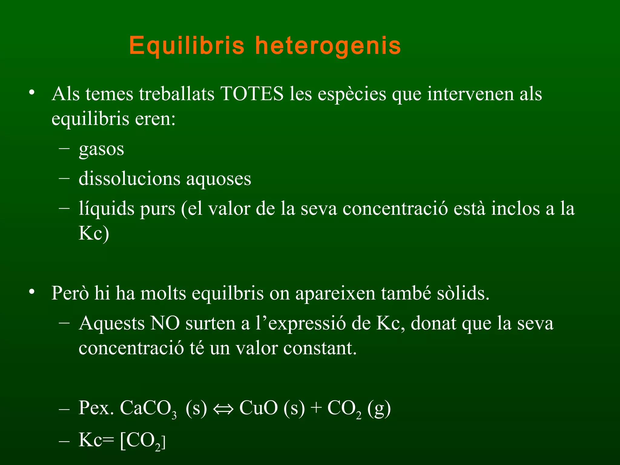 Als temes treballats TOTES les espècies que intervenen als equilibris eren:  gasos  dissolucions aquoses  líquids purs (el valor de la seva concentració està inclos a la Kc) Però hi ha molts equilbris on apareixen també sòlids. Aquests NO surten a l’expressió de Kc, donat que la seva concentració té un valor constant.  Pex. CaCO 3  (s)    CuO (s) + CO 2  (g) Kc= [CO 2 ] Equilibris heterogenis 