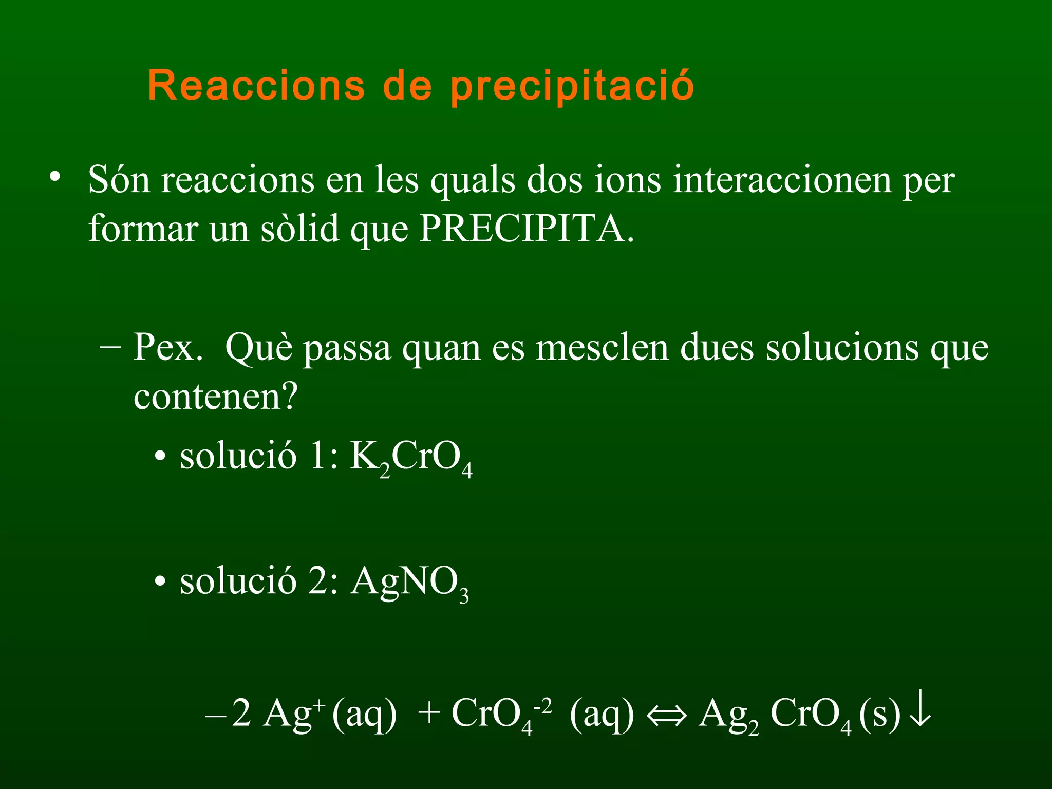 Són reaccions en les quals dos ions interaccionen per formar un sòlid que PRECIPITA. Pex.  Què passa quan es mesclen dues solucions que contenen? solució 1: K 2 CrO 4 solució 2: AgNO 3 2 Ag +  (aq)  + CrO 4 -2  (aq)    Ag 2  CrO 4  (s)    Reaccions de precipitació 