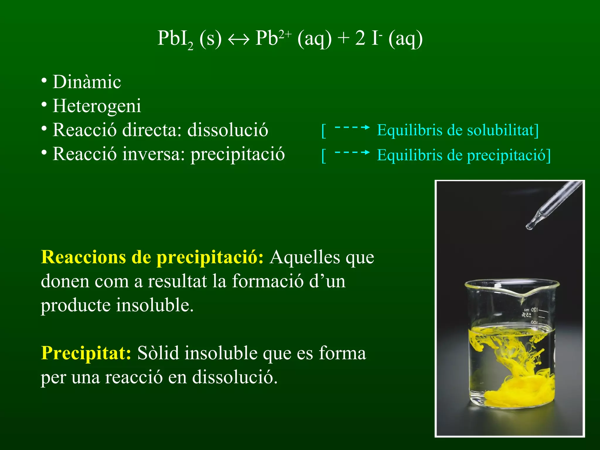PbI 2  (s)   Pb 2+  (aq) + 2 I -  (aq)  Dinàmic Heterogeni Reacció directa: dissolució Reacció inversa: precipitació Reaccions de precipitació:  Aquelles que donen com a resultat la formació d’un producte insoluble. Precipitat:  Sòlid insoluble que es forma per una reacció en dissolució. [  Equilibris de solubilitat] [  Equilibris de precipitació] 