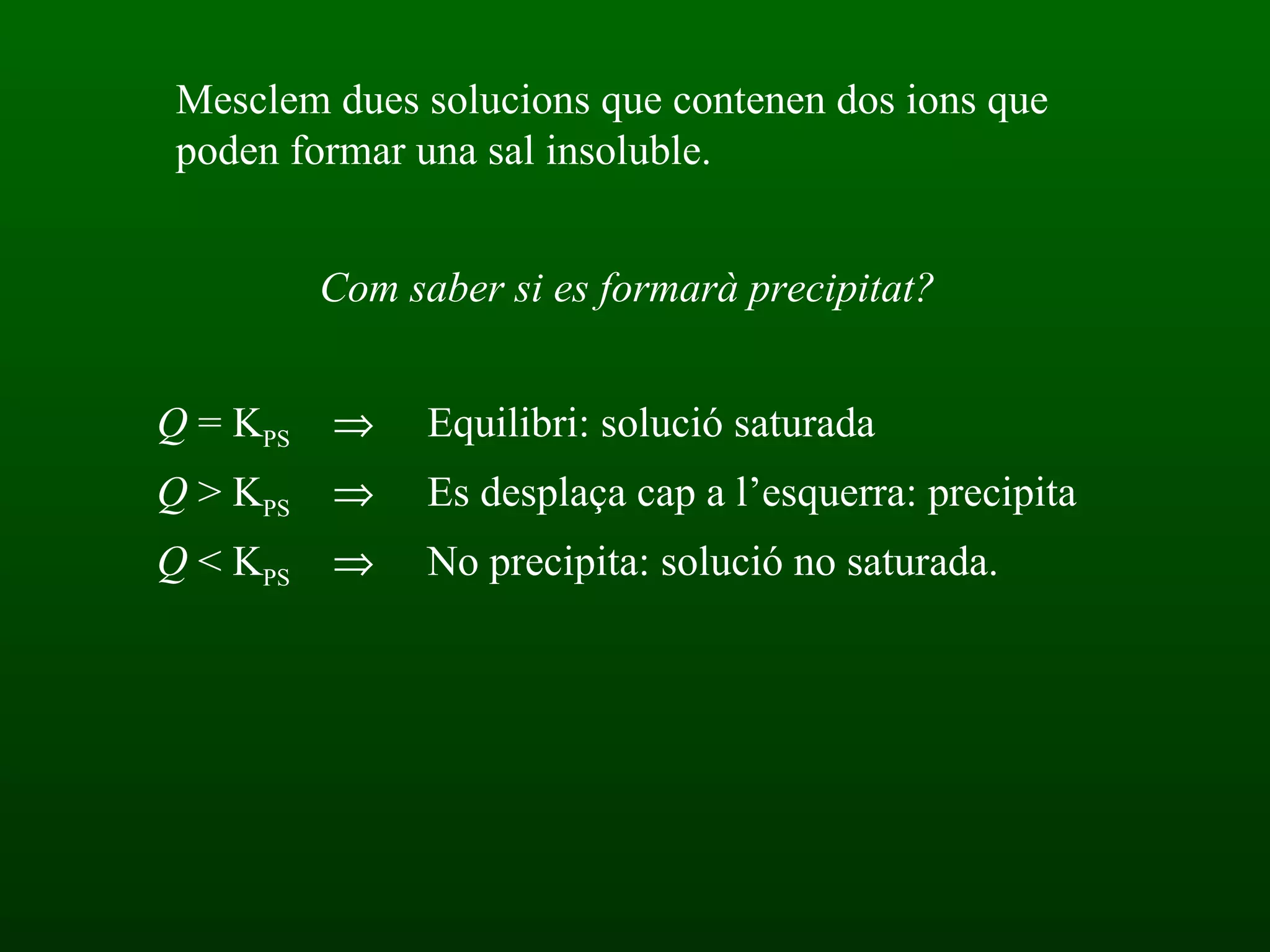Com saber si es formarà precipitat? Mesclem dues solucions que contenen dos ions que poden formar una sal insoluble. Q  = K PS    Equilibri: solució saturada Q  > K PS    Es desplaça cap a l’esquerra: precipita  Q  < K PS    No precipita: solució no saturada. 