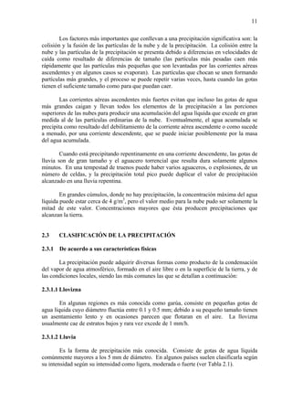 11
Los factores más importantes que conllevan a una precipitación significativa son: la
colisión y la fusión de las partículas de la nube y de la precipitación. La colisión entre la
nube y las partículas de la precipitación se presenta debido a diferencias en velocidades de
caída como resultado de diferencias de tamaño (las partículas más pesadas caen más
rápidamente que las partículas más pequeñas que son levantadas por las corrientes aéreas
ascendentes y en algunos casos se evaporan). Las partículas que chocan se unen formando
partículas más grandes, y el proceso se puede repetir varias veces, hasta cuando las gotas
tienen el suficiente tamaño como para que puedan caer.
Las corrientes aéreas ascendentes más fuertes evitan que incluso las gotas de agua
más grandes caigan y llevan todos los elementos de la precipitación a las porciones
superiores de las nubes para producir una acumulación del agua líquida que excede en gran
medida al de las partículas ordinarias de la nube. Eventualmente, el agua acumulada se
precipita como resultado del debilitamiento de la corriente aérea ascendente o como sucede
a menudo, por una corriente descendente, que se puede iniciar posiblemente por la masa
del agua acumulada.
Cuando está precipitando repentinamente en una corriente descendente, las gotas de
lluvia son de gran tamaño y el aguacero torrencial que resulta dura solamente algunos
minutos. En una tempestad de truenos puede haber varios aguaceros, o explosiones, de un
número de celdas, y la precipitación total pico puede duplicar el valor de precipitación
alcanzado en una lluvia repentina.
En grandes cúmulos, donde no hay precipitación, la concentración máxima del agua
líquida puede estar cerca de 4 g/m3
, pero el valor medio para la nube pudo ser solamente la
mitad de este valor. Concentraciones mayores que ésta producen precipitaciones que
alcanzan la tierra.
2.3 CLASIFICACIÓN DE LA PRECIPITACIÓN
2.3.1 De acuerdo a sus características físicas
La precipitación puede adquirir diversas formas como producto de la condensación
del vapor de agua atmosférico, formado en el aire libre o en la superficie de la tierra, y de
las condiciones locales, siendo las más comunes las que se detallan a continuación:
2.3.1.1 Llovizna
En algunas regiones es más conocida como garúa, consiste en pequeñas gotas de
agua líquida cuyo diámetro fluctúa entre 0.1 y 0.5 mm; debido a su pequeño tamaño tienen
un asentamiento lento y en ocasiones parecen que flotaran en el aire. La llovizna
usualmente cae de estratos bajos y rara vez excede de 1 mm/h.
2.3.1.2 Lluvia
Es la forma de precipitación más conocida. Consiste de gotas de agua líquida
comúnmente mayores a los 5 mm de diámetro. En algunos países suelen clasificarla según
su intensidad según su intensidad como ligera, moderada o fuerte (ver Tabla 2.1).
 