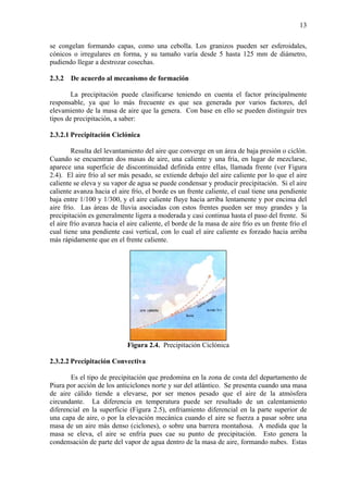 13
se congelan formando capas, como una cebolla. Los granizos pueden ser esferoidales,
cónicos o irregulares en forma, y su tamaño varía desde 5 hasta 125 mm de diámetro,
pudiendo llegar a destrozar cosechas.
2.3.2 De acuerdo al mecanismo de formación
La precipitación puede clasificarse teniendo en cuenta el factor principalmente
responsable, ya que lo más frecuente es que sea generada por varios factores, del
elevamiento de la masa de aire que la genera. Con base en ello se pueden distinguir tres
tipos de precipitación, a saber:
2.3.2.1 Precipitación Ciclónica
Resulta del levantamiento del aire que converge en un área de baja presión o ciclón.
Cuando se encuentran dos masas de aire, una caliente y una fría, en lugar de mezclarse,
aparece una superficie de discontinuidad definida entre ellas, llamada frente (ver Figura
2.4). El aire frío al ser más pesado, se extiende debajo del aire caliente por lo que el aire
caliente se eleva y su vapor de agua se puede condensar y producir precipitación. Si el aire
caliente avanza hacia el aire frío, el borde es un frente caliente, el cual tiene una pendiente
baja entre 1/100 y 1/300, y el aire caliente fluye hacia arriba lentamente y por encima del
aire frío. Las áreas de lluvia asociadas con estos frentes pueden ser muy grandes y la
precipitación es generalmente ligera a moderada y casi continua hasta el paso del frente. Si
el aire frío avanza hacia el aire caliente, el borde de la masa de aire frío es un frente frío el
cual tiene una pendiente casi vertical, con lo cual el aire caliente es forzado hacia arriba
más rápidamente que en el frente caliente.
Figura 2.4. Precipitación Ciclónica
2.3.2.2 Precipitación Convectiva
Es el tipo de precipitación que predomina en la zona de costa del departamento de
Piura por acción de los anticiclones norte y sur del atlántico. Se presenta cuando una masa
de aire cálido tiende a elevarse, por ser menos pesado que el aire de la atmósfera
circundante. La diferencia en temperatura puede ser resultado de un calentamiento
diferencial en la superficie (Figura 2.5), enfriamiento diferencial en la parte superior de
una capa de aire, o por la elevación mecánica cuando el aire se fuerza a pasar sobre una
masa de un aire más denso (ciclones), o sobre una barrera montañosa. A medida que la
masa se eleva, el aire se enfría pues cae su punto de precipitación. Esto genera la
condensación de parte del vapor de agua dentro de la masa de aire, formando nubes. Estas
 