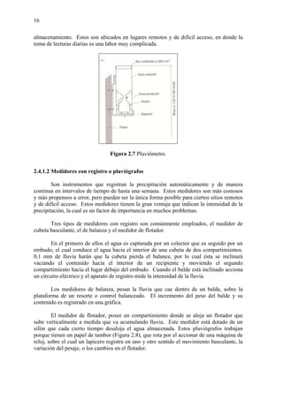 16
almacenamiento. Estos son ubicados en lugares remotos y de difícil acceso, en donde la
toma de lecturas diarias es una labor muy complicada.
Figura 2.7 Pluviómetro.
2.4.1.2 Medidores con registro o pluviógrafos
Son instrumentos que registran la precipitación automáticamente y de manera
continua en intervalos de tiempo de hasta una semana. Estos medidores son más costosos
y más propensos a error, pero pueden ser la única forma posible para ciertos sitios remotos
y de difícil acceso. Estos medidores tienen la gran ventaja que indican la intensidad de la
precipitación, la cual es un factor de importancia en muchos problemas.
Tres tipos de medidores con registro son comúnmente empleados, el medidor de
cubeta basculante, el de balanza y el medidor de flotador.
En el primero de ellos el agua es capturada por un colector que es seguido por un
embudo, el cual conduce el agua hacia el interior de una cubeta de dos compartimientos.
0,1 mm de lluvia harán que la cubeta pierda el balance, por lo cual ésta se inclinará
vaciando el contenido hacia el interior de un recipiente y moviendo el segundo
compartimiento hacia el lugar debajo del embudo. Cuando el balde está inclinado acciona
un circuito eléctrico y el aparato de registro mide la intensidad de la lluvia.
Los medidores de balanza, pesan la lluvia que cae dentro de un balde, sobre la
plataforma de un resorte o control balanceado. El incremento del peso del balde y su
contenido es registrado en una gráfica.
El medidor de flotador, posee un compartimiento donde se aloja un flotador que
sube verticalmente a medida que va acumulando lluvia. Este medidor está dotado de un
sifón que cada cierto tiempo desaloja el agua almacenada. Estos pluviógrafos trabajan
porque tienen un papel de tambor (Figura 2.8), que rota por el accionar de una máquina de
reloj, sobre el cual un lapicero registra en uno y otro sentido el movimiento basculante, la
variación del pesaje, o los cambios en el flotador.
 