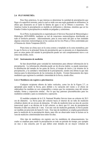 15
2.4 PLUVIOMETRÍA
Para fines prácticos, lo que interesa es determinar la cantidad de precipitación que
llega a la superficie terrestre, para lo cual se mide con una regla graduada en milímetros, la
altura que alcanzaría en el suelo la lámina de agua si no se filtrara o escurriera. En
América Latina la precipitación es medida en milímetros y décimas, mientras que en los
Estados Unidos la precipitación es medida en pulgadas y centésimas.
En el Perú, la precipitación es registrada por el Servicio Nacional de Meteorología e
Hidrología (SENAMHI), mediante su red de estaciones meteorológicas distribuidas en
todo el territorio peruano. Adicionalmente, para la zona norte del país se han instalado
algunas estaciones meteorológicas en las cuencas de los ríos Piura y Chira controladas por
el Sistema de Alerta Temprana (SIAT).
Piura tiene un clima seco en la zona costera y templado en la zona montañosa, por
lo que la lluvia es la principal forma de precipitación que se presenta en el departamento,
pero en otras partes del mundo la precipitación puede ser casi completamente nieve o en
zonas más áridas, rocío.
2.4.1 Instrumentos de medición
Se han desarrollado gran variedad de instrumentos para obtener información de la
precipitación. La información obtenida puede ser de diversa índole; se puede mencionar:
la distribución del tamaño de las gotas de lluvia, el tiempo de inicio y de término de la
precipitación, y la cantidad e intensidad de la precipitación, siendo esta última la que más
interesa para la determinación de las tormentas de diseño. Existen básicamente dos tipos
medidores que registran la cantidad e intensidad de la lluvia, siendo ellos:
2.4.1.1 Medidores sin registro o pluviómetros
Cualquier recipiente abierto de lados verticales, como los de la Figura 2.7, es
apropiado para medir la lluvia, pero debido a la variación del viento y el efecto de
salpicadura las medidas no son comparables a menos que los recipientes sean del mismo
tamaño, forma y exposición similar. Por lo que hay patrones preestablecidos para los
medidores estándar y para su instalación y operación.
El medidor estándar de la U.S. National Weather Service tiene un colector de 20.3
cm de diámetro. La lluvia pasa del colector hacia el interior de un tubo de medición
cilíndrico dentro de un envase de demasías. El tubo de medición tiene un área de sección
transversal igual a un décimo de la del colector, es decir que 0.1 mm de precipitación
llenarán el tubo una altura de 1 mm. Con una vara de medición graduada, la lluvia puede
ser medida con precisión de hasta 0,1 mm. Este tipo de medidores se emplea generalmente
para la medición de la precipitación diaria, para ello un observador toma la lectura en la
vara de medición a determinada hora todos los días.
Otro tipo de medidores sin registro son los medidores de almacenamiento, los
cuales se emplean para medir la precipitación en todo un período de tiempo, por ejemplo
un mes o una estación, por lo que deben estar dotados de un mayor volumen de
 