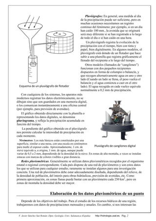 F. Javier Sánchez San Román--Dpto. Geología--Univ. Salamanca (España) http://hidrologia.usal.es. Pág. 2
Pluviógrafos: En general, una medida al día
de la precipitación puede ser suficiente, pero en
muchas ocasiones necesitamos un registro
continuo del fenómeno; por ejemplo, si en un día
han caído 100 mm., la avenida que se originará
será muy diferente si se han registrado a lo largo
de todo el día o si han caído en una hora.
Un pluviógrafo registra la evolución de la
precipitación con el tiempo, bien con tinta y
papel, bien digitalmente. En algunos modelos, el
pluviógrafo está dotado de un flotador que hace
subir a una plumilla que registra gráficamente el
llenado del recipiente a lo largo del tiempo.
Otros modelos (llamados de “cangilones”)
funcionan con dos pequeños recipientes
dispuestos en forma de columpio o balancín, y
que recogen alternativamente agua en uno y otro
lado (Cuando un lado se llena, el peso vuelca el
balancín y el agua comienza a caer en el otro
lado). El agua recogida en cada vuelco equivale
normalmente a 0,2 mm de precipitación.
Con cualquiera de los sistemas, los aparatos más
modernos registran los datos electrónicamente, no se
dibujan sino que son guardados en una memoria digital,
o los comunican instantáneamente a una oficina central
(por ejemplo, para previsión de avenidas).
El gráfico obtenido directamente con la plumilla o
representando los datos digitales, se denomina
pluviograma, y refleja la precipitación acumulada en
función del tiempo.
La pendiente del gráfico obtenido en el pluviógrafo
nos permite calcular la intensidad de precipitación en
cada momento.
Nivómetros: Los más básicos están constituidos por una
superficie, similar a una mesa, con una escala en centímetros
para medir el espesor caído. Aproximadamente, 1 cm. de
nieve equivale a, u origina, 1 mm. de agua, aunque puede
variar de 0,5 a 2 mm, dependiendo de la densidad de la nieve. En zonas de alta montaña, a veces se instalan
estacas con marcas de colores visibles a gran distancia.
Redes pluviométricas. Generalmente se utilizan datos pluviométricos recogidos por el organismo
estatal o regional correspondiente. Cada país dispone de una red de pluviómetros y son estos datos
los que se utilizan para cualquier estudio; raramente se instalan algunos para una investigación
concreta. Una red de pluviómetros debe estar adecuadamente diseñada, dependiendo del relieve, de
la densidad de población, del interés para obras hidráulicas, previsión de avenidas, etc. Como
primera aproximación, en zonas llanas puede bastar con un pluviómetro cada 250 km2
, pero en
zonas de montaña la densidad debe ser mayor.
Elaboración de los datos pluviométricos de un punto
Depende de los objetivos del trabajo. Para el estudio de los recursos hídricos de una región,
trabajaremos con datos de precipitaciones mensuales y anuales. En cambio, si nos interesan las
Pluviógrafo de cangilones digital 
Esquema de un pluviógrafo de flotador 
 