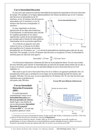F. Javier Sánchez San Román--Dpto. Geología--Univ. Salamanca (España) http://hidrologia.usal.es. Pág. 4
Curva Intensidad-Duración
Es una curva que expresa la máxima intensidad de precipitación registrada en diversos intervalos
de tiempo. Por ejemplo, en la figura adjunta podemos leer (líneas de puntos) que en los 5 minutos
más lluviosos la intensidad era de 30
mm/hora, en los 10 minutos más lluviosos la
intensidad es de 23 mm/hora y a los 30
minutos más lluviosos corresponden 12
mm/hora.
Es muy importante en diversas
aplicaciones de los datos pluviométricos.
Concretamente, lo utilizaremos para calcular
los caudales generados en los cauces
superficiales a partir de las precipitaciones,
por ejemplo para el diseño de obras públicas
relacionadas con la escorrentía superficial.
Si se trata de un aguacero real, para
realizar la curva, se buscan en los datos
pluviográficos los 5 minutos de máxima
precipitación, los 10 minutos, etc... y se calcula la intensidad (en mm/hora) para cada uno de esos
intervalos. Por ejemplo, si en los 10 minutos más lluviosos se recogieron 3,8 mm, la intensidad en
mm/hora para ese intervalo sería igual a:
60
3,8 .ꞏ 22,8 /
10
Intensidad mm mm hora 
Con frecuencia disponemos solamente del dato de la precipitación diaria. En este caso existen
diversas fórmulas para calcular la intensidad para un intervalo de tiempo menor dentro de ese día, o,
lo que es lo mismo, ecuaciones que nos permiten dibujar la curva Intensidad-Duración (Ver
Apéndice 1).
Más usual es que la curva Intensidad-Duración no se refiera a un aguacero producido sino a la
precipitación teórica que se produciría en ese lugar con un determinado periodo de retorno, por
ejemplo: 200 años. En este caso, la curva representa los 10 minutos (20, 30, etc) más lluviosos que
esperamos que se produzcan en
este punto cada 200 años.
Curvas Intensidad-
Duración-Frecuencia
(IDF)
Es usual representar
conjuntamente varias curvas
Intensidad-Duración para
diversos periodos de retorno,
dando lugar a una familia de
curvas denominadas Intensidad-
Duración-Frecuencia3
("Curvas IDF") 4
. En este tipo
de gráficos aparecen varias
3
La frecuencia es el inverso del periodo de retorno: Si algo sucede cada 50 años, su frecuencia es de 0,02 (=1/50). Esto
se trata en el tema Distribuciones Estadísticas (Sección Complementos)
4
En Environmental Hdrology (Ward y Trimble, 2004, pp. 45-47) se denominan curvas IDF al gráfico de
probabilidades, en el que se representa en un eje precipitaciones anuales ordenadas de mayor a menor, en el otro la
frecuencia o porcentaje de casos que superan cada valor. Es un error, eso no son las curvas IDF.
0
10
20
30
0 60
minutosIntensidad(mm/h)
Curva Intensidad-Duración
30 905 10 20
0
50
100
150
200
0 60 120
minutos
Intensidad(mm/h)
200
100
25
10
5
2
50
Periodo de retorno (años)
Curvas IDF para Matacán (Salamanca)
Ejemplo marcado con las
flechas punteadas:
En los 30 minutos de máxima
precipitación, con un periodo
de retorno de 50 años, la
intensidad es de 60 mm/hora
30 90
 
