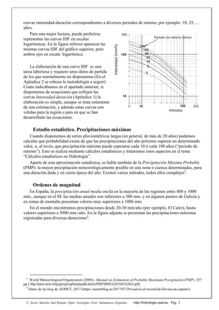 F. Javier Sánchez San Román--Dpto. Geología--Univ. Salamanca (España) http://hidrologia.usal.es. Pág. 5
curvas intensidad-duración correspondientes a diversos periodos de retorno, por ejemplo: 10, 25, ...
años.
Para una mejor lectura, puede preferirse
representar las curvas IDF en escalas
logarítmicas. En la figura inferior aparecen las
mismas curvas IDF del gráfico superior, pero
ambos ejes en escala logarítmica.
La elaboración de una curva IDF es una
tarea laboriosa y requiere unos datos de partida
de los que normalmente no disponemos (En el
Apéndice 2 se esboza la metodología a seguir).
Como indicábamos en el apartado anterior, si
disponemos de ecuaciones que reflejen las
curvas Intensidad-duración (Apéndice 1) la
elaboración es simple, aunque se trata solamente
de una estimación, y además estas curvas son
válidas para la región o país en que se han
desarrollado las ecuaciones.
Estudio estadístico. Precipitaciones máximas
Cuando disponemos de series pluviométricas largas (en general, de más de 20 años) podemos
calcular qué probabilidad existe de que las precipitaciones del año próximo superen un determinado
valor, o, al revés, que precipitación máxima puede esperarse cada 10 ó cada 100 años (“periodo de
retorno”). Esto se realiza mediante cálculos estadísticos y trataremos estos aspectos en el tema
“Cálculos estadísticos en Hidrología”.
Aparte de esta aproximación estadística, se habla también de la Precipitación Máxima Probable
(PMP): la mayor precipitación meteorológicamente posible en una zona o cuenca determinadas, para
una duración dada y en cierta época del año. Existen varios métodos, todos ellos complejos5
.
Ordenes de magnitud
En España, la precipitación anual media oscila en la mayoría de las regiones entre 400 y 1000
mm., aunque en el SE las medias anuales son inferiores a 300 mm. y en algunos puntos de Galicia y
en zonas de montaña presentan valores muy superiores a 1000 mm.
En el mundo encontramos precipitaciones desde 20-30 mm/año (por ejemplo, El Cairo), hasta
valores superiores a 5000 mm./año. En la figura adjunta se presentan las precipitaciones máximas
registradas para diversas duraciones6
.
5
World Meteorological Organization (2009).- Manual on Estimation of Probable Maximum Precipitation (PMP). 257
pp.[ http://www.wmo.int/pages/prog/hwrp/publications/PMP/WMO%201045%20en.pdf]
6
Datos de un blog de AEMET, 2017 (https://aemetblog.es/2017/07/20/cual-es-el-record-de-lluvias-en-espana/)
minutos
Intensidad(mm/h)
10
100
300
5 10 100 200
200
100
25
10
5
2
50
Periodo de retorno (años)
 