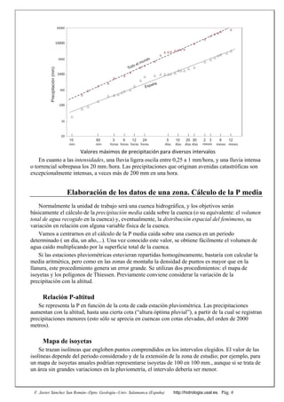 F. Javier Sánchez San Román--Dpto. Geología--Univ. Salamanca (España) http://hidrologia.usal.es. Pág. 6
10 60 63 2412 10 20 305 2 3 6 12
10
100
1000
10000
30
300
3000
30000
min min horas horas horas horas días días días días meses meses meses
Precipitación(mm)
Todo el mundo
España
Valores máximos de precipitación para diversos intervalos 
En cuanto a las intensidades, una lluvia ligera oscila entre 0,25 a 1 mm/hora, y una lluvia intensa
o torrencial sobrepasa los 20 mm./hora. Las precipitaciones que originan avenidas catastróficas son
excepcionalmente intensas, a veces más de 200 mm en una hora.
Elaboración de los datos de una zona. Cálculo de la P media
Normalmente la unidad de trabajo será una cuenca hidrográfica, y los objetivos serán
básicamente el cálculo de la precipitación media caída sobre la cuenca (o su equivalente: el volumen
total de agua recogido en la cuenca) y, eventualmente, la distribución espacial del fenómeno, su
variación en relación con alguna variable física de la cuenca.
Vamos a centrarnos en el cálculo de la P media caída sobre una cuenca en un periodo
determinado ( un día, un año,...). Una vez conocido este valor, se obtiene fácilmente el volumen de
agua caído multiplicando por la superficie total de la cuenca.
Si las estaciones pluviométricas estuvieran repartidas homogéneamente, bastaría con calcular la
media aritmética, pero como en las zonas de montaña la densidad de puntos es mayor que en la
llanura, este procedimiento genera un error grande. Se utilizan dos procedimientos: el mapa de
isoyetas y los polígonos de Thiessen. Previamente conviene considerar la variación de la
precipitación con la altitud.
Relación P-altitud
Se representa la P en función de la cota de cada estación pluviométrica. Las precipitaciones
aumentan con la altitud, hasta una cierta cota (“altura óptima pluvial”), a partir de la cual se registran
precipitaciones menores (esto sólo se aprecia en cuencas con cotas elevadas, del orden de 2000
metros).
Mapa de isoyetas
Se trazan isolíneas que engloben puntos comprendidos en los intervalos elegidos. El valor de las
isolíneas depende del periodo considerado y de la extensión de la zona de estudio; por ejemplo, para
un mapa de isoyetas anuales podrían representarse isoyetas de 100 en 100 mm., aunque si se trata de
un área sin grandes variaciones en la pluviometría, el intervalo debería ser menor.
 