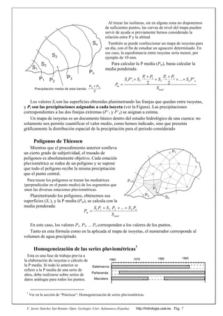F. Javier Sánchez San Román--Dpto. Geología--Univ. Salamanca (España) http://hidrologia.usal.es. Pág. 7
Al trazar las isolíneas, sin en alguna zona no disponemos
de suficientes puntos, las curvas de nivel del mapa pueden
servir de ayuda si previamente hemos considerado la
relación entre P y la altitud.
También se puede confeccionar un mapa de isoyetas para
un día, con el fin de estudiar un aguacero determinado. En
ese caso, la equidistancia entre isoyetas sería menor, por
ejemplo de 10 mm.
Para calcular la P media (Pm), basta calcular la
media ponderada:
Los valores Si son las superficies obtenidas planimetrando las franjas que quedan entre isoyetas,
y Pi son las precipitaciones asignadas a cada isoyeta (ver la Figura). Las precipitaciones
correspondientes a las dos franjas extremas (P’1 y P’n) se asignan a estima.
Un mapa de isoyetas es un documento básico dentro del estudio hidrológico de una cuenca: no
solamente nos permite cuantificar el valor medio, como hemos indicado, sino que presenta
gráficamente la distribución espacial de la precipitación para el periodo considerado
Polígonos de Thiessen
Mientras que el procedimiento anterior conlleva
un cierto grado de subjetividad, el trazado de
polígonos es absolutamente objetivo. Cada estación
pluviométrica se rodea de un polígono y se supone
que todo el polígono recibe la misma precipitación
que el punto central.
Para trazar los polígonos se trazan las mediatrices
(perpendicular en el punto medio) de los segmentos que
unen las diversas estaciones pluviométricas.
Planimetrando los polígonos, obtenemos sus
superficies (Si ), y la P media (Pm), se calcula con la
media ponderada:
En este caso, los valores P1, P2, ... Pn corresponden a los valores de los puntos.
Tanto en esta fórmula como en la aplicada al mapa de isoyetas, el numerador corresponde al
volumen de agua precipitado.
Homogeneización de las series pluviométricas7
Esta es una fase de trabajo previa a
la elaboración de isoyetas o cálculo de
la P media. Si todo lo anterior se
refiere a la P media de una serie de
años, debe realizarse sobre series de
datos análogas para todos los puntos.
7
Ver en la sección de “Prácticas”: Homogeneización de series pluviométricas.
1960 1970 1980 1990
Salamanca
Peñaranda
Macotera
total
nn
m
S
PSPSPS
P


...2211
2 31 2
1 1 2 3' ... '
2 2
n n
m
total
P PP P
S P S S S P
P
S

   

S3
Pn
S1
S2
Sn
P3P2
P1
Precipitación media de esta banda:
P2 + P3
2
P1
P2
P3
P7
S3
 