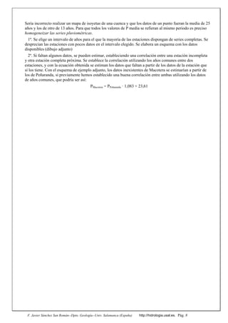 F. Javier Sánchez San Román--Dpto. Geología--Univ. Salamanca (España) http://hidrologia.usal.es. Pág. 8
Sería incorrecto realizar un mapa de isoyetas de una cuenca y que los datos de un punto fueran la media de 25
años y los de otro de 13 años. Para que todos los valores de P media se refieran al mismo periodo es preciso
homogeneizar las series pluviométricas.
1º. Se elige un intervalo de años para el que la mayoría de las estaciones dispongan de series completas. Se
desprecian las estaciones con pocos datos en el intervalo elegido. Se elabora un esquema con los datos
disponibles (dibujo adjunto)
2º. Si faltan algunos datos, se pueden estimar, estableciendo una correlación entre una estación incompleta
y otra estación completa próxima. Se establece la correlación utilizando los años comunes entre dos
estaciones, y con la ecuación obtenida se estiman los datos que faltan a partir de los datos de la estación que
sí los tiene. Con el esquema de ejemplo adjunto, los datos inexistentes de Macotera se estimarían a partir de
los de Peñaranda, si previamente hemos establecido una buena correlación entre ambas utilizando los datos
de años comunes, que podría ser así:
PMacotera = PPeñaranda ꞏ 1,083 + 23,61
 