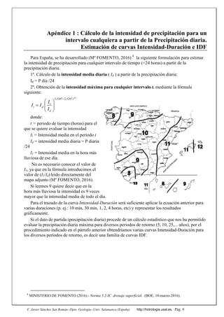 F. Javier Sánchez San Román--Dpto. Geología--Univ. Salamanca (España) http://hidrologia.usal.es. Pág. 9
Apéndice 1 : Cálculo de la intensidad de precipitación para un
intervalo cualquiera a partir de la Precipitación diaria.
Estimación de curvas Intensidad-Duración e IDF
Para España, se ha desarrollado (Mº FOMENTO, 2016) 8
la siguiente formulación para estimar
la intensidad de precipitación para cualquier intervalo de tiempo (<24 horas) a partir de la
precipitación diaria.
1º. Cálculo de la intensidad media diaria ( Id ) a partir de la precipitación diaria:
Id = P día /24
2º. Obtención de la intensidad máxima para cualquier intervalo t. mediante la fórmula
siguiente:
0,1
3,5287 2,5287.
1
t
t d
d
I
I I
I

 
  
 
donde:
t = periodo de tiempo (horas) para el
que se quiere evaluar la intensidad
It = Intensidad media en el periodo t
Id = intensidad media diaria = P diaria
/24
I1 = Intensidad media en la hora más
lluviosa de ese día.
No es necesario conocer el valor de
I1, ya que en la fórmula introducimos el
valor de (I1/Id) leído directamente del
mapa adjunto (Mº FOMENTO, 2016).
Si leemos 9 quiere decir que en la
hora más lluviosa la intensidad es 9 veces
mayor que la intensidad media de todo el día.
Para el trazado de la curva Intensidad-Duración será suficiente aplicar la ecuación anterior para
varias duraciones (p. ej.: 10 min, 30 min, 1, 2, 4 horas, etc) y representar los resultados
gráficamente.
Si el dato de partida (precipitación diaria) procede de un cálculo estadístico que nos ha permitido
evaluar la precipitación diaria máxima para diversos periodos de retorno (5, 10, 25,... años), por el
procedimiento indicado en el párrafo anterior obtendríamos varias curvas Intensidad-Duración para
los diversos periodos de retorno, es decir una familia de curvas IDF.
8
MINISTERIO DE FOMENTO (2016).- Norma 5.2-IC drenaje superficial . (BOE, 10-marzo-2016).
 