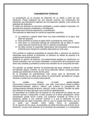 FUNDAMENTOS TEORICOS
La precipitación es un proceso de obtención de un sólido a partir de una
disolución. Puede realizarse por una reacción química, por evaporación del
disolvente, por enfriamiento repentino de una disolución caliente, o por cambio de
polaridad del disolvente.
El sólido así obtenido se denomina precipitado y puede englobar impurezas. En
general será necesario cristalizarlo y recristalizarlo.
Se utiliza como forma de separación y cuantificación.
Para aplicarlo se debe tener en cuenta los siguientes requisitos:
a- La sustancia a separar debe tener muy baja solubilidad en el agua. Ksp
debe ser pequeña.
b- Para aumentar la pureza se debe volver a precipitar en varios casos.
c- Para tener un compuesto definido de composición fija se debe en varios
casos secar por encima de los 100 C o calcinar el precipitado.
d- Se debe conocer la capacidad higroscópica del compuesto a temperatura
ambiente para manejar los cuidados adecuados en cada caso.
Para purificar la sustancia precipitada se requiere filtrar y adicionar los reactivos
especiales para purificar el compuesto, la medición se realiza de acuerdo a la
sustancia que sé este analizando.
Mediante la adición de reactivos, los contaminantes solubles se transforman en
formas insolubles o de una menor solubilidad. La eliminación de la disolución será
tanto más completa (cuantitativa) cuanto más insoluble sea el compuesto formado.
Por ejemplo, se pueden eliminar los bicarbonatos del agua mediante la adición
de hidróxido cálcico, Ca(OH)2, el cual forma carbonato cálcico, compuesto poco
soluble que sedimenta en forma de fino polvo.
Es la tecnología de pretratamiento más común para la eliminación de
contaminantes que se utiliza para reducir la concentración demetales en el agua
residual a niveles que no causen preocupación.
Es
posible
eliminar
un metal
pesado disuelto
(como plomo, mercurio,cobre o cadmio, que esté como cloruro, nitrato o sulfato)
adicionando hidróxido sódico o cálcico, que produce la precipitación del
correspondiente hidróxido de plomo, mercurio, cobre o cadmio. También se utiliza
para eliminar la dureza del agua cuyo nombre es ablandamiento.
Un precipitado es el sólido que se produce en una disolución por efecto de una
reacción química o bioquímica. A este proceso se le llama precipitación. Dicha
precipitación puede ocurrir cuando una sustancia insoluble se forma en la
disolución debido a una reacción química o a que la disolución ha sido
sobresaturada por algún compuesto, esto es, que no acepta más soluto y que al
no
poder
ser
disuelto,
dicho
soluto
forma
el
precipitado.
En la mayoría de los casos, el precipitado (el sólido formado) cae al fondo de la
disolución, aunque esto depende de la densidad del precipitado: si el precipitado

 
