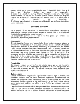 es más denso que el resto de la disolución, cae. Si es menos denso, flota, y si
tiene
una
densidad
similar,
se
queda
en
suspensión.
El efecto de la precipitación es muy útil en muchas aplicaciones, tanto industriales
como científicas, en las que una reacción química produce sólidos que después
puedan ser recogidos por diversos métodos, como la filtración, la decantación o
por
un
proceso
de
centrifugado.
En síntesis, la precipitación es la sustancia solida visible que se forma al combinar
varias sustancias.
PRINCIPIO DE DISEÑO
Es la separación de sustancias por asentamiento gravitacional, mediante el
agregado de reactivos químicos que alteran su estado físico o su solubilidad
(precipitantes, coagulantes, floculantes, etc.).
La precipitación química es un proceso de tres pasos que consiste en:
coagulación, floculación y sedimentación.
Coagulación
En esta etapa las fuerzas entre las partículas de los contaminantes se reducen o
eliminan mediante la adición de productos químicos, lo que permite la interacción
de partículas mediante el movimiento molecular y la agitación física. La mezcla
rápida permite la dispersión en el agua residual del producto químico utilizado en
el tratamiento y promueve el choque de partículas, lo que hace que las partículas
se agrupen para formar otras de mayor tamaño, es decir, la coagulación. Los
productos químicos añadidos para promover dicha agregación se denominan
coagulantes y tienen dos propósitos básicos: El primero es desestabilizar las
partículas, lo que permite la interacción, y el segundo es promover la agrupación
de partículas reforzando así la floculación.
Floculación
Se produce después de un período de mezcla rápida ya que es necesario
disminuir la velocidad de la mezcla para que se formen flóculos más grandes. (Si
la velocidad de mezcla es alta, los flóculos continúan siendo destruidos por
excesivo contacto físico).
Sedimentación
Debido al tamaño de las partículas sigue siendo necesario algo de mezcla para
que exista contacto entre las masas de sólidos y promover así la formación de
flóculos que se sedimentarán rápidamente. Durante la precipitación, los sólidos se
separan del líquido normalmente por sedimentación. lo que debe resultar en dos
capas claramente visibles: una sólida y una líquida, que pueden separarse
fácilmente.
La precipitación química se realiza la mayor parte de las veces utilizando hidróxido
de sodio, compuestos de sulfato (alumbre o sulfato férrico) o sulfuros (sulfuro de
sodio o sulfuro de hierro). La adición de estos compuestos a aguas residuales

 