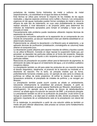 portadoras de metales forma hidróxidos de metal o sulfuros de metal
respectivamente, y la solubilidad en el agua de éstos es limitada.
Esta técnica se utiliza para remover la mayoría de los metales de las aguas
residuales, y algunas especies aniónicas como sulfato y fluoruro. Los compuestos
orgánicos en las aguas residuales pueden formar complejos de metal y reducir la
eficacia de este tipo de tratamiento, en cuyo caso probablemente se necesite
realizar estudios a nivel laboratorio o de proyecto piloto para determinar los
métodos de tratamiento apropiados para romper el complejo y hacer que se
precipite el metal.
Frecuentemente este problema puede resolverse utilizando mejores técnicas de
separación de residuos.
La precipitación encuentra aplicación en la separación de un componente de una
mezcla de compuestos, ya sea por reactividad o bien por distinta solubilidad en un
determinado disolvente.
Posteriormente se utilizará la decantación o la filtración para el aislamiento, y se
aplicarán técnicas de purificación [cristalización, cromatografía en columna] hasta
obtener el compuesto puro.
La decantación puede utilizarse para separar mezclas de sólidos y líquidos cuando
no se utilice la filtración. Consiste en dejar reposar la suspensión hasta que, por
gravedad, se depositen las partículas sólidas en el fondo del recipiente. Después
se trasvasa con cuidado el líquido a otro recipiente procurando que no pasen las
partículas sólidas.
Reacciones de precipitación se pueden utilizar para la fabricación de pigmentos, la
eliminación de sales del agua en el tratamiento del agua, y en el análisis cualitativo
inorgánico clásica.
La precipitación también es útil para aislar los productos de una reacción durante
el estudio diagnóstico. Idealmente, el producto de la reacción es insoluble en el
disolvente de reacción. Por lo tanto, se precipita medida que se forma,
preferiblemente formando cristales puros. Un ejemplo de esto sería la síntesis de
porfirinas en reflujo de ácido propiónico. Al enfriar la mezcla de reacción a
temperatura ambiente, el precipitado de cristales de porfirina, y se recogen por
filtración:
La precipitación también puede ocurrir cuando se añade un antidisolvente,
reduciendo drásticamente la solubilidad del producto deseado. A partir de
entonces, el precipitado se puede separar fácilmente por filtración, decantación, o
centrifugación). Un ejemplo sería la síntesis de cloruro de tetrafenilporfirina
crómico: se añade agua a la solución de reacción de DMF, y el producto precipita.
La precipitación también es útil en la purificación de productos: crudo bmim-Cl se
recoge en acetonitrilo, y se dejó caer en acetato de etilo, donde se precipita. Otra
aplicación importante de un antidisolvente está en la precipitación con etanol del
ADN.
En la metalurgia, la precipitación a partir de una solución sólida es también un
medio útil para reforzar aleaciones; este proceso se conoce como fortalecimiento
de la solución sólida.

 
