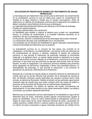 APLICACIÓN DE PRECIPITACIO QUIMICA EN TRATAMIENTO DE AGUAS
RESIDUALES
La tecnología de pre tratamiento más común para la eliminación de contaminantes
es la precipitación química la cual se utiliza para reducir la concentración de
metales en el agua residual a niveles que no causen preocupación. Antes de
seleccionar un sistema de precipitación química para la separación de metales se
deben considerar varios factores entre los que se distinguen:
La capacidad demostrada del sistema para atenerse a los límites de descarga
El gasto de capital necesario
Los costos operacionales y de mantención
La flexibilidad para ampliar o mejorar el sistema para cumplir con necesidades
futuras, la cantidad de contaminante y la cantidad hidráulica permitida en el
presente y las que se propongan para el futuro.
La frecuencia, volumen y características de las descargas del proceso industrial
La conservación del agua y las posibilidades de su recuperación
Los resultados de los estudios de tratabilidad de aguas residuales representativas
usando la tecnología de tratamiento que se propone.
La precipitación química es un proceso de tres pasos que consiste en la
coagulación, la floculación y la sedimentación. Las fuerzas entre las partículas de
los contaminantes se reducen o eliminan mediante la adición de productos
químicos, lo que permite la interacción de partículas mediante el movimiento
molecular y la agitación física. La mezcla rápida permite la dispersión en el agua
residual del producto químico utilizado en el tratamiento y promueve el choque de
partículas, lo que hace que las partículas se agrupen para formar otras de mayor
tamaño, es decir la coagulación. Los productos químicos añadidos para promover
dicha agregación se denominan coagulantes y tienen dos propósitos básicos: (1)
desestabilizar las partículas, lo que permite la interacción, y (2) promover la
agrupación de partículas. Reforzando así la floculación.
Después de un período de mezcla rápida es necesario disminuir la velocidad de la
mezcla para que se formen flóculos más grandes. (Si la velocidad de mezcla es
alta, los flóculos continúan siendo destruidos por excesivo contacto físico). Este
proceso se denomina floculación. Debido al tamaño de las partículas sigue siendo
necesario algo de mezcla para que exista contacto entre las masas de sólidos y
promover así la formación de flóculos que se sedimentaran rápidamente.
Durante la precipitación, los sólidos se separan del líquido normalmente por
sedimentación. lo que debe resultar en dos capas claramente visibles: una sólida y
una líquida, que pueden separarse fácilmente.
Mientras que la precipitación química está basada en la solubilidad en agua de los
diferentes tipos de iones, raramente pueden lograse concentraciones iguales al
grado de solubilidad. Como se indicó anteriormente la precipitación química se
realiza la mayor parte de las veces utilizando hidróxido de sodio, compuestos de
sulfato (alumbre o sulfato férrico) o sulfuros (sulfuro de sodio o sulfuro de hierro).
La adición de estos compuestos a aguas residuales portadoras de metales forma

 