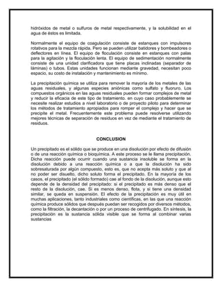 hidróxidos de metal o sulfuros de metal respectivamente, y la solubilidad en el
agua de éstos es limitada.
Normalmente el equipo de coagulación consiste de estanques con impulsores
rotativos para la mezcla rápida. Pero se pueden utilizar batidores y bombeadores o
deflectores en línea. El equipo de floculación consiste en estanques con palas
para la agitación y la floculación lenta. El equipo de sedimentación normalmente
consiste de una unidad clarificadora que tiene placas inclinadas (separador de
láminas) o tubos. Estas unidades funcionan mediante gravedad, necesitan poco
espacio, su costo de instalación y mantenimiento es mínimo.
La precipitación química se utiliza para remover la mayoría de los metales de las
aguas residuales, y algunas especies aniónicas como sulfato y fluoruro. Los
compuestos orgánicos en las aguas residuales pueden formar complejos de metal
y reducir la eficacia de este tipo de tratamiento. en cuyo caso probablemente se
necesite realizar estudios a nivel laboratorio o de proyecto piloto para determinar
los métodos de tratamiento apropiados para romper el complejo y hacer que se
precipite el metal. Frecuentemente este problema puede resolverse utilizando
mejores técnicas de separación de residuos en vez de mediante el tratamiento de
residuos.

CONCLUSION
Un precipitado es el sólido que se produce en una disolución por efecto de difusión
o de una reacción química o bioquímica. A este proceso se le llama precipitación.
Dicha reacción puede ocurrir cuando una sustancia insoluble se forma en la
disolución debido a una reacción química o a que la disolución ha sido
sobresaturada por algún compuesto, esto es, que no acepta más soluto y que al
no poder ser disuelto, dicho soluto forma el precipitado. En la mayoría de los
casos, el precipitado (el sólido formado) cae al fondo de la disolución, aunque esto
depende de la densidad del precipitado: si el precipitado es más denso que el
resto de la disolución, cae. Si es menos denso, flota, y si tiene una densidad
similar, se queda en suspensión. El efecto de la precipitación es muy útil en
muchas aplicaciones, tanto industriales como científicas, en las que una reacción
química produce sólidos que después puedan ser recogidos por diversos métodos,
como la filtración, la decantación o por un proceso de centrifugado. En síntesis, la
precipitación es la sustancia sólida visible que se forma al combinar varias
sustancias

 