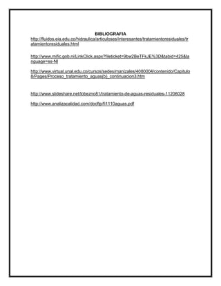 BIBLIOGRAFIA
http://fluidos.eia.edu.co/hidraulica/articuloses/interesantes/tratamientoresiduales/tr
atamientoresiduales.html
http://www.mific.gob.ni/LinkClick.aspx?fileticket=9bw2BeTFkJE%3D&tabid=425&la
nguage=es-NI
http://www.virtual.unal.edu.co/cursos/sedes/manizales/4080004/contenido/Capitulo
8/Pages/Proceso_tratamiento_aguas(b)_continuacion3.htm

http://www.slideshare.net/lobezno81/tratamiento-de-aguas-residuales-11206028
http://www.analizacalidad.com/docftp/fi1110aguas.pdf

 