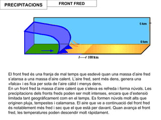 El front fred és una franja de mal temps que esdevé quan una massa d’aire fred
s’atansa a una massa d’aire calent. L’aire fred, sent més dens, genera una
«falca» i es fica per sota de l’aire càlid i menys dens.
En un front fred la massa d’aire calent que s’eleva es refreda i forma núvols. Les
precipitacions dels fronts freds poden ser molt intenses, encara que d’extensió
limitada tant geogràficament com en el temps. Es formen núvols molt alts que
originen pluja, tempestes i calamarsa. El aire que ve a continuació del front fred
és notablement més fred i sec que el que està per davant. Quan avança el front
fred, les temperatures poden descendir molt ràpidament.
PRECIPITACIONS FRONT FRED
 