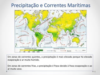 Precipitação e Correntes Marítimas
Em zonas de correntes quentes, a precipitação é mais elevada porque há elevada
evaporação e ar muito húmido.
Em zonas de correntes frias, a precipitação é fraca devido à fraca evaporação e ao
ar muito seco.
10
 