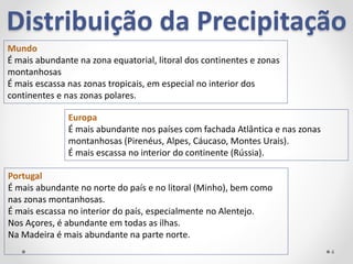 Distribuição da Precipitação
Mundo
É mais abundante na zona equatorial, litoral dos continentes e zonas
montanhosas
É mais escassa nas zonas tropicais, em especial no interior dos
continentes e nas zonas polares.
Europa
É mais abundante nos países com fachada Atlântica e nas zonas
montanhosas (Pirenéus, Alpes, Cáucaso, Montes Urais).
É mais escassa no interior do continente (Rússia).
Portugal
É mais abundante no norte do país e no litoral (Minho), bem como
nas zonas montanhosas.
É mais escassa no interior do país, especialmente no Alentejo.
Nos Açores, é abundante em todas as ilhas.
Na Madeira é mais abundante na parte norte.
4
 