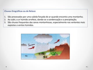 Chuvas Orográficas ou de Relevo
1. São provocadas por uma subida forçada do ar quando encontra uma montanha;
2. Ao subir, o ar húmido arrefece, dando-se a condensação e a precipitação;
3. São chuvas frequentes das zonas montanhosas, especialmente nas vertentes mais
expostas a ventos húmidos.
6
 