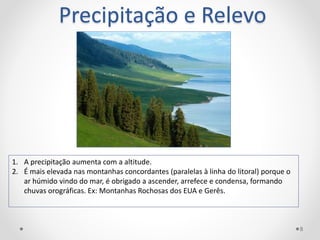 Precipitação e Relevo
1. A precipitação aumenta com a altitude.
2. É mais elevada nas montanhas concordantes (paralelas à linha do litoral) porque o
ar húmido vindo do mar, é obrigado a ascender, arrefece e condensa, formando
chuvas orográficas. Ex: Montanhas Rochosas dos EUA e Gerês.
8
 