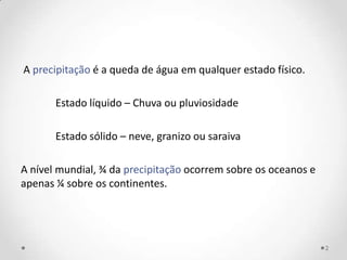 A precipitação é a queda de água em qualquer estado físico.

       Estado líquido – Chuva ou pluviosidade

       Estado sólido – neve, granizo ou saraiva

A nível mundial, ¾ da precipitação ocorrem sobre os oceanos e
apenas ¼ sobre os continentes.




                                                                2
 