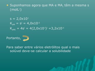  Suponhamos agora que MA e MA2 têm a mesma s 
(molL-1) 
s = 2,0x10-5 
KpsMA = s2 = 4,0x10-10 
KpsMA2 = 4s3 = 4(2,0x10-5)3 =3,2x10-14 
Portanto, 
Para saber entre vários eletrólitos qual o mais 
solúvel deve-se calcular a solubilidade 
 
