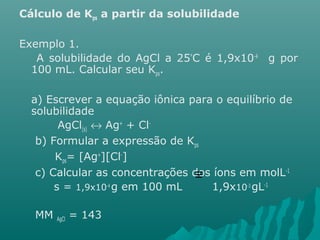 Cálculo de Kps a partir da solubilidade 
Exemplo 1. 
A solubilidade do AgCl a 25°C é 1,9x10-4 g por 
100 mL. Calcular seu Kps. 
a) Escrever a equação iônica para o equilíbrio de 
solubilidade 
AgCl(s) « Ag+ + Cl-b) 
Formular a expressão de Kps 
Kps= [Ag+][Cl-] 
c) Calcular as concentrações dos íons em molL-1 
s = 1,9x10-4 g em 100 mL 1,9x10-3 gL-1 
MM AgCl = 143 
º 
 