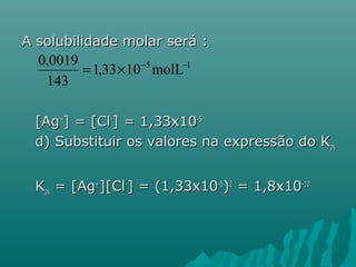 A solubilidade mmoollaarr sseerráá :: 
0,0019 = ´ - - 
1,33 10 5molL 1 
143 
[[AAgg++]] == [[CCll--]] == 11,,3333xx1100--55 
dd)) SSuubbssttiittuuiirr ooss vvaalloorreess nnaa eexxpprreessssããoo ddoo KKppss 
KKppss == [[AAgg++]][[CCll--]] == ((11,,3333xx1100--55))22 == 11,,88xx1100--1100 
 