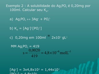 Exemplo 2 : A solubilidade do Ag3PO4 é 0,20mg por 
100ml. Calcular seu Kps. 
a) Ag3PO4 « 3Ag+ + PO4 
3- 
b) Kps = [Ag+]3 [PO4 
3-] 
c) 0,20mg em 100ml 2x10-3 gL-1 
MM Ag3PO4 = 419 
s = 0,0020 = ´ - - 
[Ag+] = 3x4,8x10-6 = 1,44x10-5 
[PO3-] = 4,8x10-6 
4 
º 
4,8 10 6molL 1 
419 
 