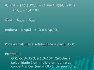 d) Kps = [Ag+]3[PO4 
3-] = (1,44x10-5)3(4,8x10-6) 
KpsAg3PO4= 1,4x10-20 
OObbss:: KpsAg3PO4 <<<< KpsAgCl 
embora s AgCl ≈ 3 x s Ag3PO4 
PPooddee--ssee ccaallccuullaarr aa ssoolluubbiilliiddaaddee aa ppaarrttiirr ddoo KKppss 
EExxeemmpplloo :: 
O Kps do Ag2CrO4 é 1,3x10-12. Calcular a 
solubilidade ( em molL-1 e em gL-1) e as 
concentrações (em molL-1) de seus íons. 
 