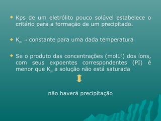  Kps de um eletrólito pouco solúvel estabelece o 
critério para a formação de um precipitado. 
 Kps constante → para uma dada temperatura 
 Se o produto das concentrações (molL-1) dos íons, 
com seus expoentes correspondentes (PI) é 
menor que Kps a solução não está saturada 
não haverá precipitação 
 