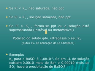  Se PI < Kps , não saturada, não ppt 
 Se PI = Kps , solução saturada, não ppt 
 Se PI > Kps , forma-se ppt ou a solução está 
supersaturada (instável ou metaestável) 
Pptação do soluto qdo. ultrapassa o seu KPS 
(outro ex. de aplicação do Le Chatelier) 
 Exemplo: 
Kpara o BaSOé 1,0x10-10. Se em 1L de solução 
ps 4 existem 0,0010 mols de Ba2+ e 0,00010 mols de 
SO2- haverá precipitação de BaSO? 
4 
4 