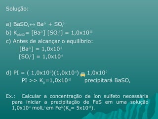 Solução: 
a) BaSO4 « Ba2+ + SO4 
2- 
b) KpsBaSO4= [Ba2+] [SO4 
2-] = 1,0x10-10 
c) Antes de alcançar o equilíbrio: 
[Ba2+] = 1,0x10-3 
[SO4 
2-] = 1,0x10-4 
d) PI = ( 1,0x10-3)(1,0x10-4) = 1,0x10-7 
PI >> Kps=1,0x10-10 precipitará BaSO4 
Ex.: Calcular a concentração de íon sulfeto necessária 
para iniciar a precipitação de FeS em uma solução 
1,0x10-4 molL-1 em Fe2+(Kps= 5x10-18). 
 