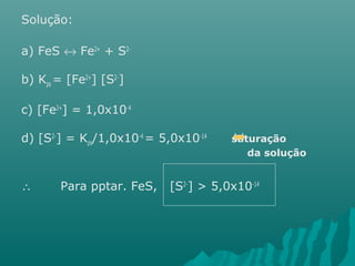 Solução: 
a) FeS « Fe2+ + S2- 
b) Kps = [Fe2+] [S2-] 
c) [Fe2+] = 1,0x10-4 
d) [S2-] = Kps/1,0x10-4 = 5,0x10-14 saturação 
da solução 
 Para pptar. FeS, [S2-] > 5,0x10-14 
 