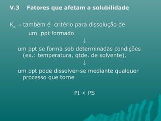 V.3 Fatores que afetam a solubilidade 
Kps também é critério → para dissolução de 
um ppt formado 
¯ 
um ppt se forma sob determinadas condições 
(ex.: temperatura, qtde. de solvente). 
¯ 
um ppt pode dissolver-se mediante qualquer 
processo que torne 
PI < PS 
 