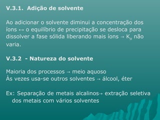 V.3.1. Adição de solvente 
Ao adicionar o solvente diminui a concentração dos 
íons ↔ o equilíbrio de precipitação se desloca para 
dissolver a fase sólida liberando mais íons → Kps não 
varia. 
V.3.2 - Natureza do solvente 
Maioria dos processos → meio aquoso 
Às vezes usa-se outros solventes → álcool, éter 
Ex: Separação de metais alcalinos→ extração seletiva 
dos metais com vários solventes 
 