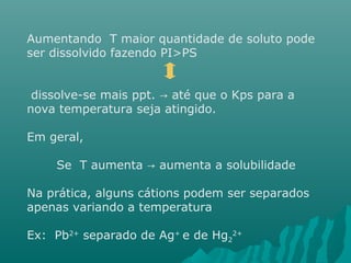 Aumentando T maior quantidade de soluto pode 
ser dissolvido fazendo PI>PS 
dissolve-se mais ppt. → até que o Kps para a 
nova temperatura seja atingido. 
Em geral, 
Se T aumenta → aumenta a solubilidade 
Na prática, alguns cátions podem ser separados 
apenas variando a temperatura 
Ex: Pb2+ separado de Ag+ e de Hg2+ 
2 
 