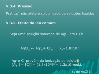 V.3.4. Pressão 
Pratica/ não afeta a solubilidade de soluções líquidas 
V.3.5. Efeito do íon comum 
Seja uma solução saturada de AgCl em H2O: 
AgCl(S) « Ag+ 
(aq)+ Cl- 
(aq) Kps=1,8x10-10 
Ag+ e Cl- provêm da ionização do soluto 
[Ag+] = [Cl-] = (1,8x10-10)1/2 = 1,3x10-5 mol.L-1 
(s de AgCl ) 
 