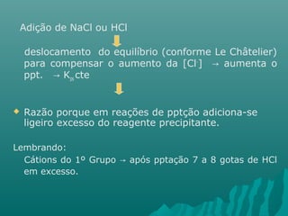 Adição de NaCl ou HCl 
deslocamento do equilíbrio (conforme Le Châtelier) 
para compensar o aumento da [Cl-] → aumenta o 
ppt. → Kps cte 
 Razão porque em reações de pptção adiciona-se 
ligeiro excesso do reagente precipitante. 
Lembrando: 
Cátions do 1º Grupo → após pptação 7 a 8 gotas de HCl 
em excesso. 
 