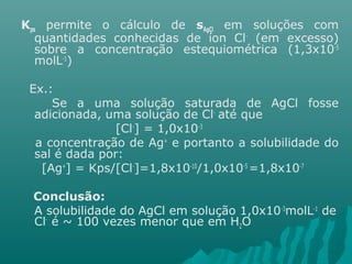 Kps permite o cálculo de sAgCl em soluções com 
quantidades conhecidas de íon Cl- (em excesso) 
sobre a concentração estequiométrica (1,3x10-5 
molL-1) 
Ex.: 
Se a uma solução saturada de AgCl fosse 
adicionada, uma solução de Cl- até que 
[Cl-] = 1,0x10-3 
a concentração de Ag+ e portanto a solubilidade do 
sal é dada por: 
[Ag+] = Kps/[Cl-]=1,8x10-10/1,0x10-5 =1,8x10-7 
Conclusão: 
A solubilidade do AgCl em solução 1,0x10-3molL-1 de 
Cl- é ~ 100 vezes menor que em H2O 
 