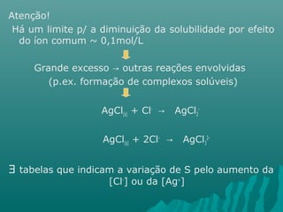 Atenção! 
Há um limite p/ a diminuição da solubilidade por efeito 
do íon comum ~ 0,1mol/L 
Grande excesso → outras reações envolvidas 
(p.ex. formação de complexos solúveis) 
AgCl(s) + Cl- → AgCl2 
- 
AgCl(s) + 2Cl- → AgCl3 
2- 
$ tabelas que indicam a variação de S pelo aumento da 
[Cl-] ou da [Ag+] 
 