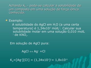 AAcchhaannddoo KKppaa→→ ppooddee--ssee ccaallccuullaarr aa ssoolluubbiilliiddaaddee ddee 
uumm ccoommppoossttoo eemm uummaa ssoolluuççããoo ddee ffoorrççaa iiôônniiccaa 
ccoonnhheecciiddaa.. 
 Exemplo: 
A solubilidade do AgCl em H2O (a uma certa 
temperatura) é 1,34x10-5 molL-1. Calcular sua 
solubilidade molar em uma solução 0,010 molL- 
1 de KNO3. 
Em solução de AgCl pura: 
AgCl « Ag+ +Cl- 
Kps=[Ag+][Cl-] = (1,34x10-5)2 = 1,8x10-10 
 